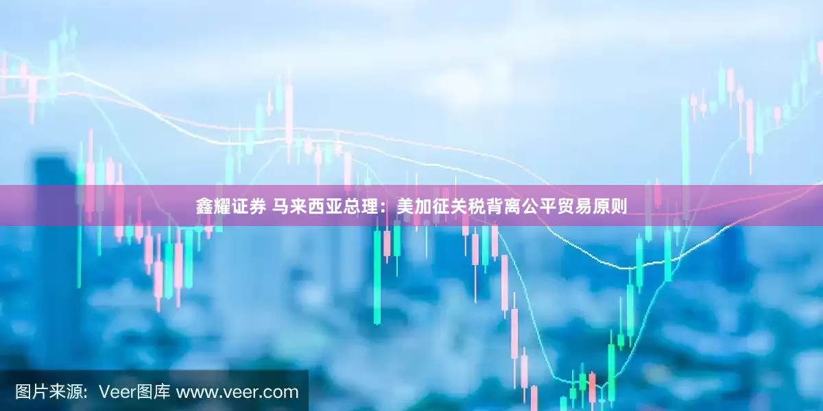 鑫耀证券 马来西亚总理：美加征关税背离公平贸易原则