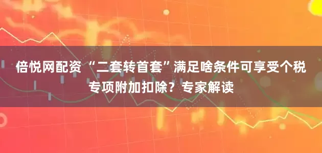倍悦网配资 “二套转首套”满足啥条件可享受个税专项附加扣除？专家解读