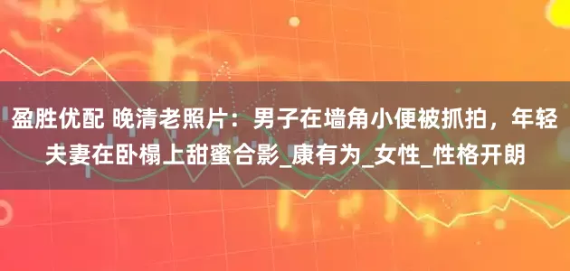 盈胜优配 晚清老照片：男子在墙角小便被抓拍，年轻夫妻在卧榻上甜蜜合影_康有为_女性_性格开朗