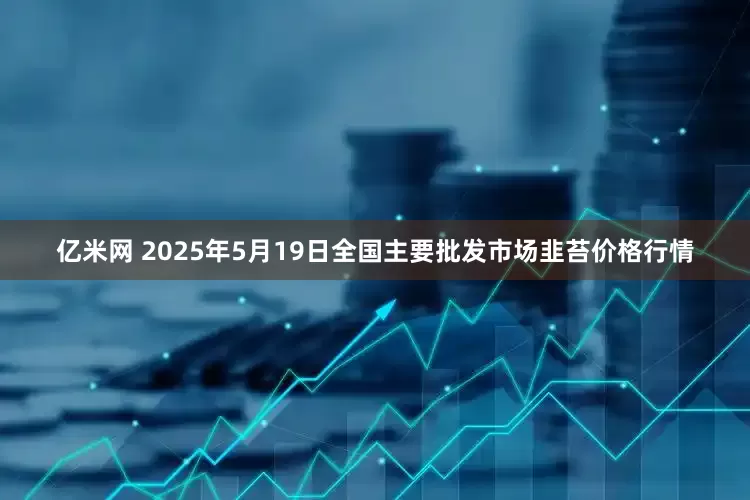 亿米网 2025年5月19日全国主要批发市场韭苔价格行情