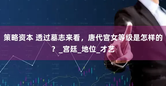 策略资本 透过墓志来看，唐代宫女等级是怎样的？_宫廷_地位_才艺