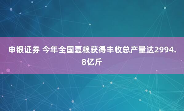 申银证券 今年全国夏粮获得丰收总产量达2994.8亿斤