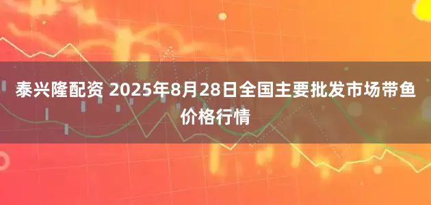 泰兴隆配资 2025年8月28日全国主要批发市场带鱼价格行情
