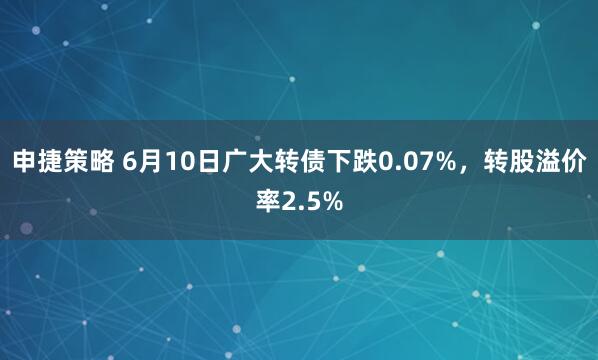 申捷策略 6月10日广大转债下跌0.07%，转股溢价率2.5%