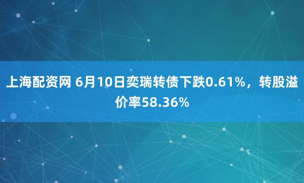 上海配资网 6月10日奕瑞转债下跌0.61%，转股溢价率58.36%