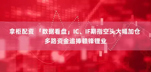 拿柜配资 「数据看盘」IC、IF期指空头大幅加仓 多路资金追捧赣锋锂业