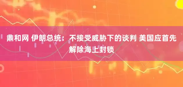 鼎和网 伊朗总统：不接受威胁下的谈判 美国应首先解除海上封锁